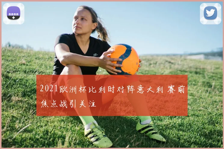 2021欧洲杯比利时对阵意大利 赛前焦点战引关注