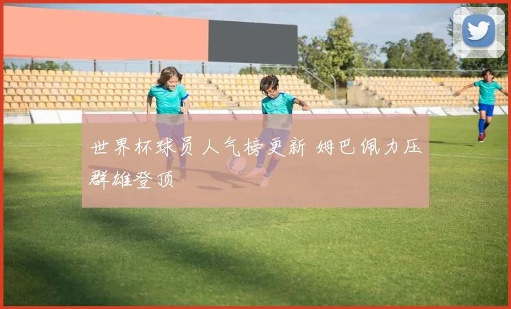 世界杯球员人气榜更新 姆巴佩力压群雄登顶