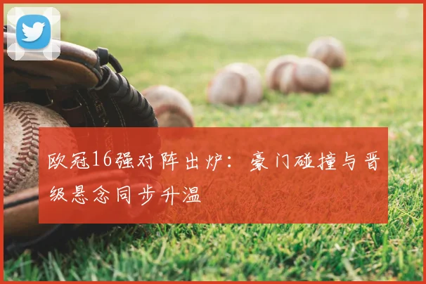 欧冠16强对阵出炉：豪门碰撞与晋级悬念同步升温