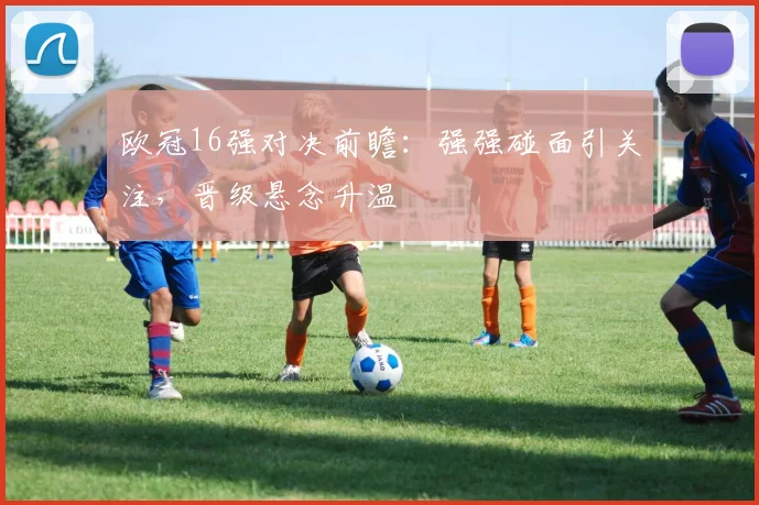 欧冠16强对决前瞻:强强碰面引关注,晋级悬念升温