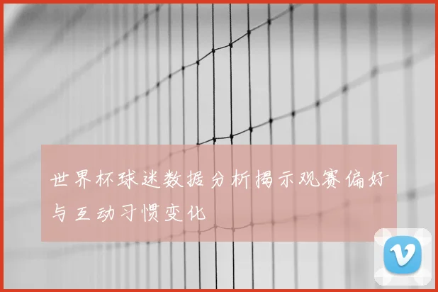 世界杯球迷数据分析揭示观赛偏好与互动习惯变化