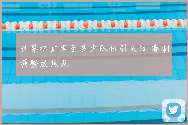 世界杯扩军至多少队伍引关注 赛制调整成焦点