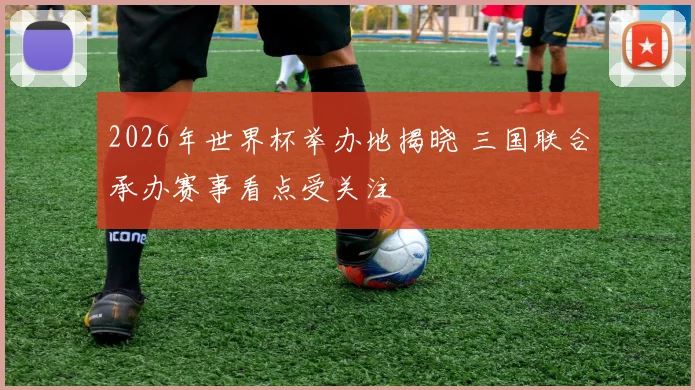 2026年世界杯举办地揭晓 三国联合承办赛事看点受关注