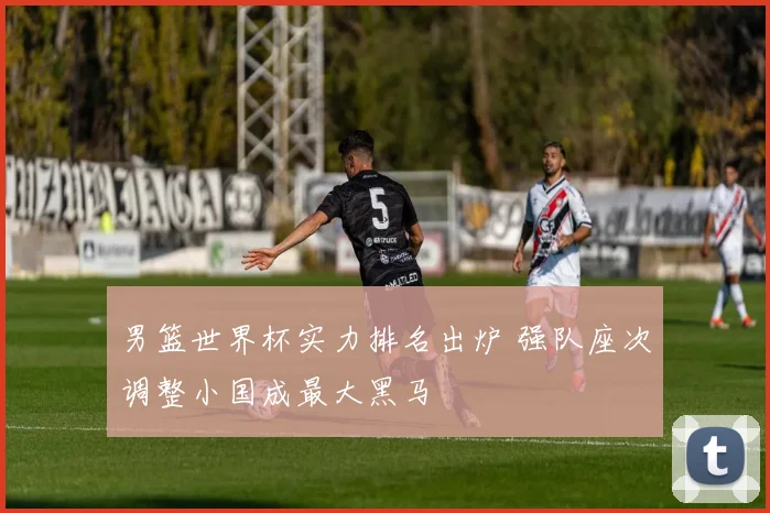 男篮世界杯实力排名出炉 强队座次调整小国成最大黑马