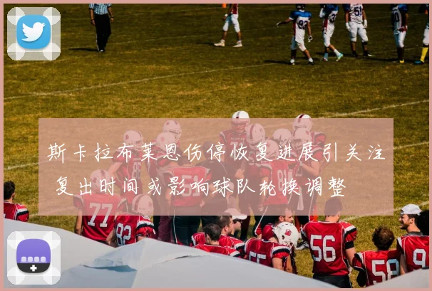 斯卡拉布莱恩伤停恢复进展引关注 复出时间或影响球队轮换调整