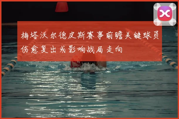 梅塔沃尔德皮斯赛事前瞻关键球员伤愈复出或影响战局走向