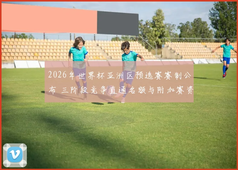 2026年世界杯亚洲区预选赛赛制公布 三阶段竞争直通名额与附加赛资格