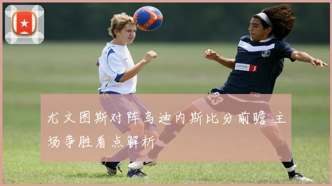 尤文图斯对阵乌迪内斯比分前瞻 主场争胜看点解析