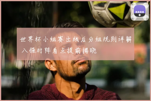 世界杯小组赛出线后分组规则详解 八强对阵看点提前揭晓
