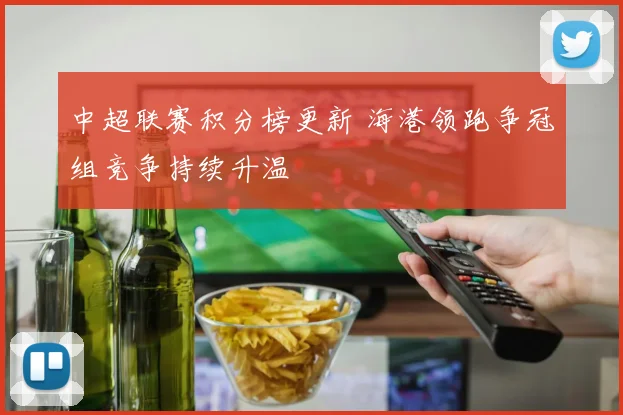 中超联赛积分榜更新 海港领跑争冠组竞争持续升温