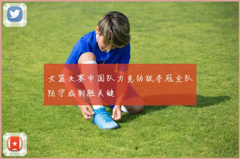 女篮决赛中国队力克劲敌夺冠全队防守成制胜关键