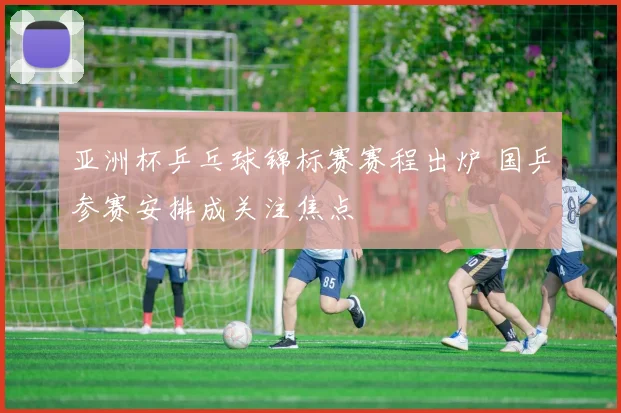 亚洲杯乒乓球锦标赛赛程出炉 国乒参赛安排成关注焦点