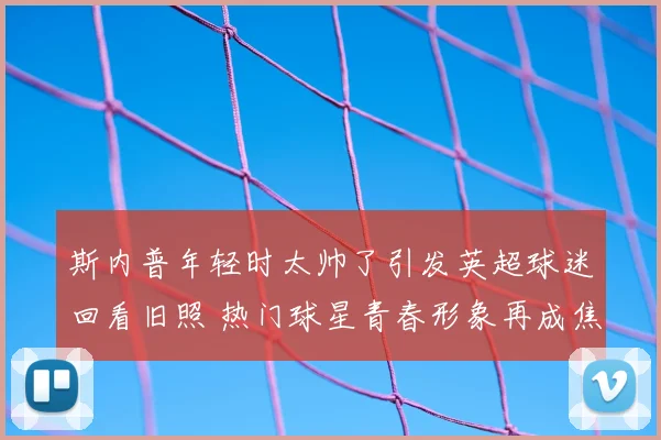 斯内普年轻时太帅了引发英超球迷回看旧照 热门球星青春形象再成焦点