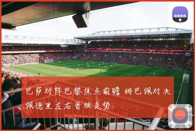 巴萨对阵巴黎焦点前瞻 姆巴佩对决佩德里左右晋级走势