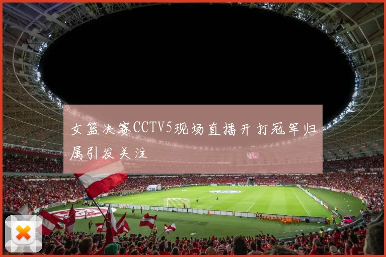 女篮决赛CCTV5现场直播开打冠军归属引发关注