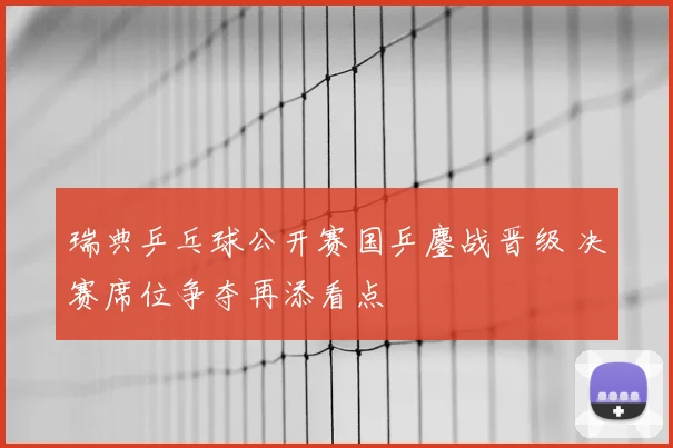 瑞典乒乓球公开赛国乒鏖战晋级 决赛席位争夺再添看点