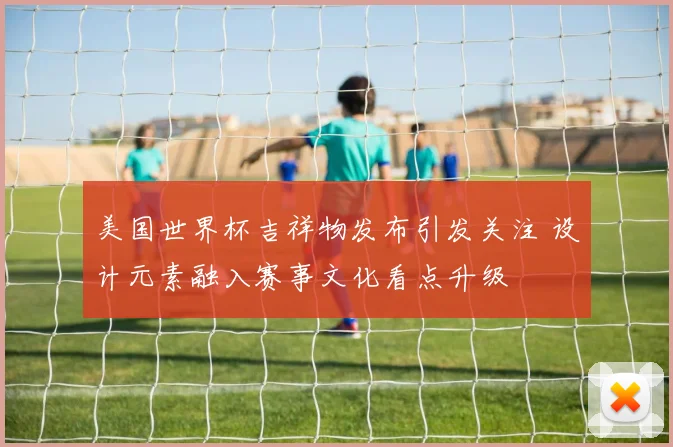 美国世界杯吉祥物发布引发关注 设计元素融入赛事文化看点升级