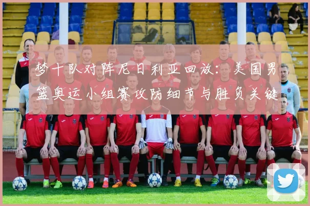 梦十队对阵尼日利亚回放：美国男篮奥运小组赛攻防细节与胜负关键解析