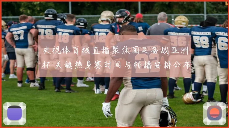 央视体育线直播聚焦国足备战亚洲杯 关键热身赛时间与转播安排公布