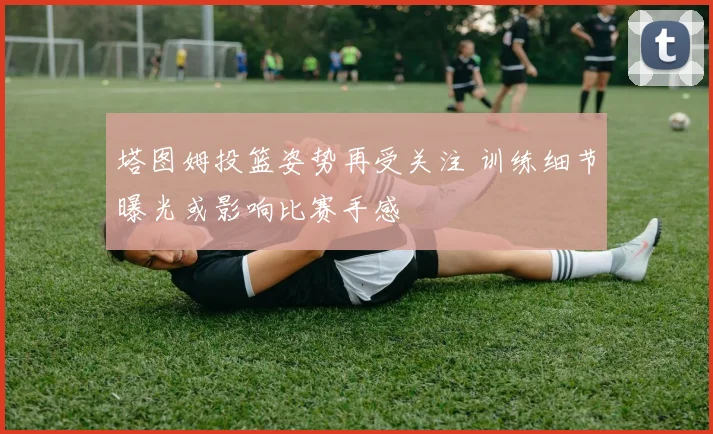 塔图姆投篮姿势再受关注 训练细节曝光或影响比赛手感