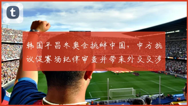 韩国平昌冬奥会挑衅中国，中方抗议促赛场纪律审查并带来外交交涉