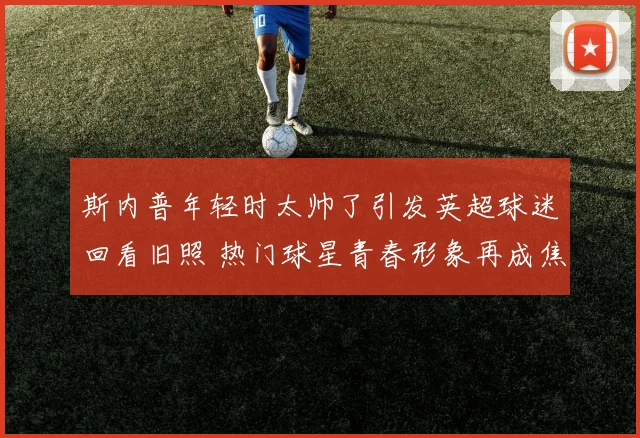 斯内普年轻时太帅了引发英超球迷回看旧照 热门球星青春形象再成焦点