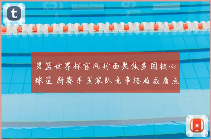 男篮世界杯官网封面聚焦多国核心球星 新赛季国家队竞争格局成看点